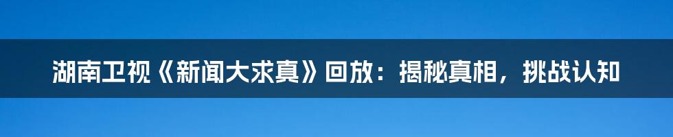 湖南卫视《新闻大求真》回放:揭秘真相,挑战认知