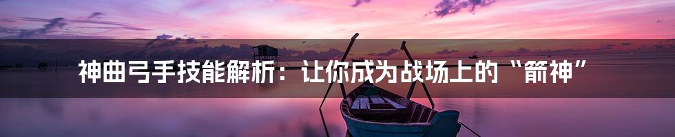 神曲弓手技能解析:让你成为战场上的“箭神”
