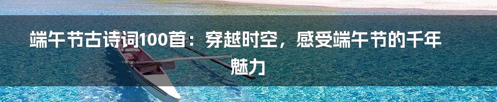端午节古诗词100首:穿越时空,感受端午节的千年魅力