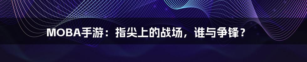 MOBA手游:指尖上的战场,谁与争锋?