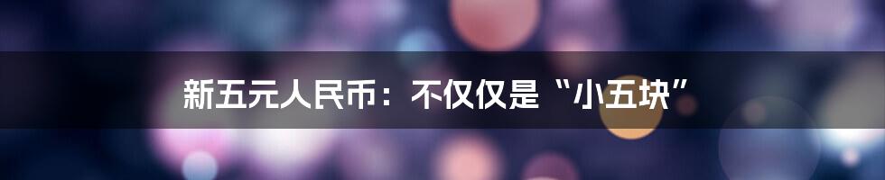 新五元人民币:不仅仅是“小五块”