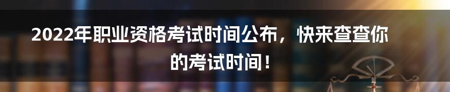 2022年职业资格考试时间公布,快来查查你的考试时间!
