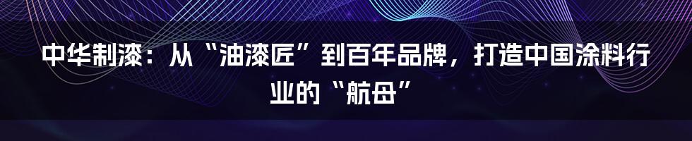 中华制漆:从“油漆匠”到百年品牌,打造中国涂料行业的“航母”