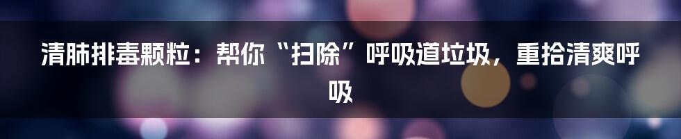 清肺排毒颗粒：帮你“扫除”呼吸道垃圾，重拾清爽呼吸