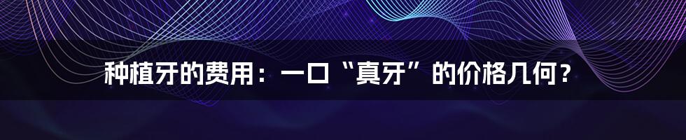 种植牙的费用:一口“真牙”的价格几何?