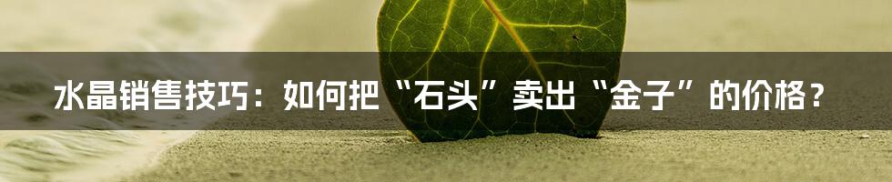 水晶销售技巧：如何把“石头”卖出“金子”的价格？