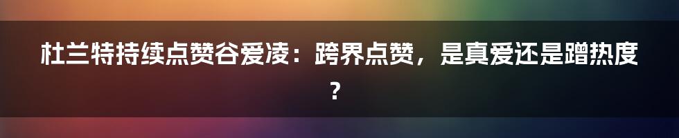 杜兰特持续点赞谷爱凌:跨界点赞,是真爱还是蹭热度?