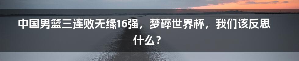 中国男篮三连败无缘16强,梦碎世界杯,我们该反思什么?