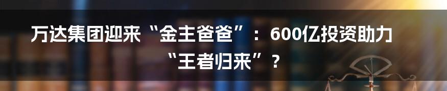 万达集团迎来“金主爸爸”:600亿投资助力“王者归来”?