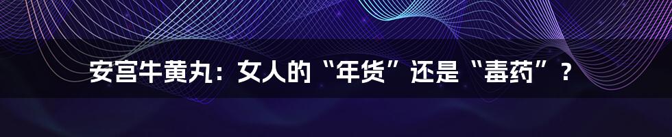 安宫牛黄丸：女人的“年货”还是“毒药”？