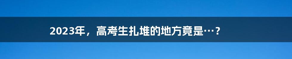 2023年,高考生扎堆的地方竟是…?