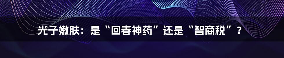 光子嫩肤：是“回春神药”还是“智商税”？