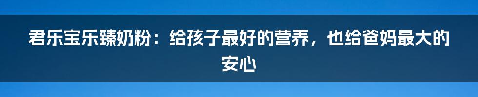 君乐宝乐臻奶粉：给孩子最好的营养，也给爸妈最大的安心