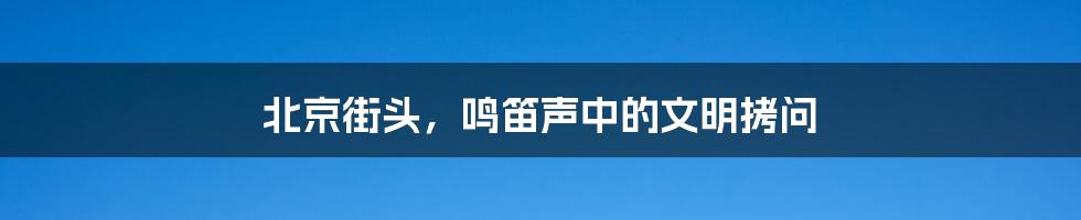 北京街头,鸣笛声中的文明拷问