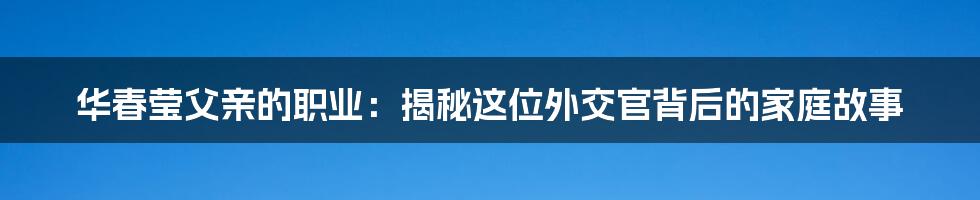 华春莹父亲的职业：揭秘这位外交官背后的家庭故事