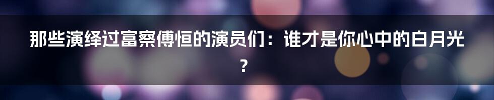 那些演绎过富察傅恒的演员们:谁才是你心中的白月光?
