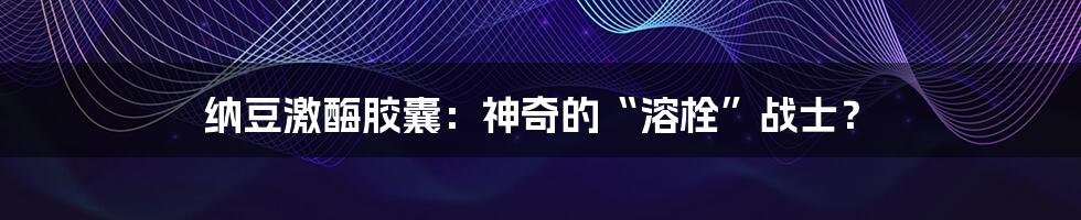 纳豆激酶胶囊:神奇的“溶栓”战士?