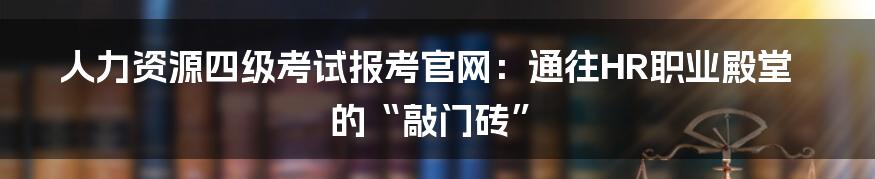 人力资源四级考试报考官网:通往HR职业殿堂的“敲门砖”