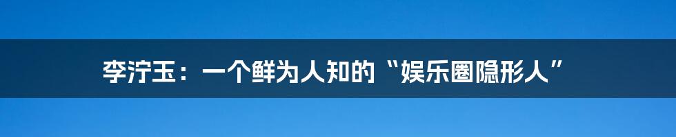 李泞玉:一个鲜为人知的“娱乐圈隐形人”