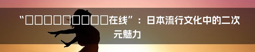 “きょこんきょうしゃ在线”:日本流行文化中的二次元魅力