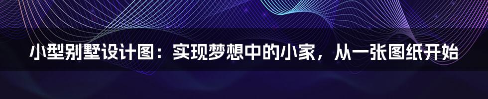小型别墅设计图:实现梦想中的小家,从一张图纸开始