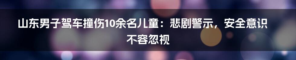 山东男子驾车撞伤10余名儿童:悲剧警示,安全意识不容忽视