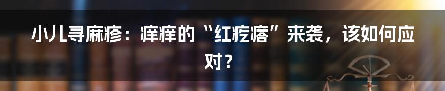 小儿寻麻疹：痒痒的“红疙瘩”来袭，该如何应对？
