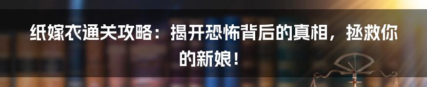 纸嫁衣通关攻略:揭开恐怖背后的真相,拯救你的新娘!