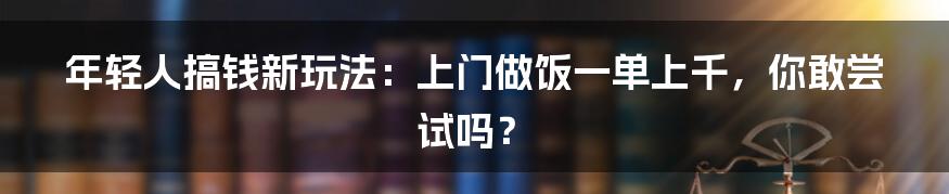 年轻人搞钱新玩法：上门做饭一单上千，你敢尝试吗？