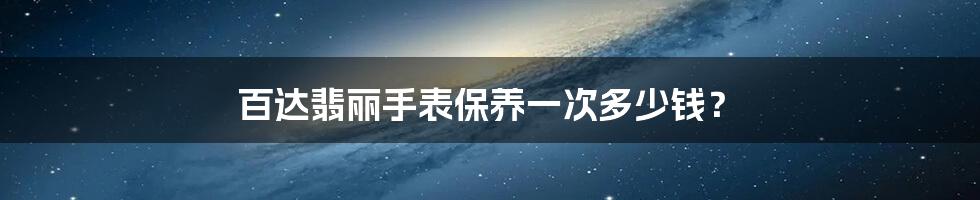 百达翡丽手表保养一次多少钱?