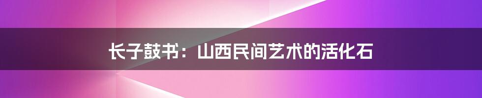长子鼓书:山西民间艺术的活化石