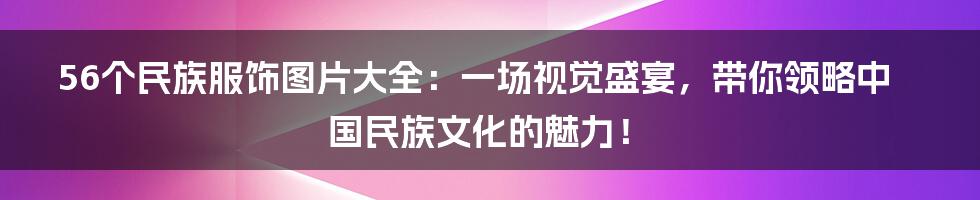 56个民族服饰图片大全：一场视觉盛宴，带你领略中国民族文化的魅力！