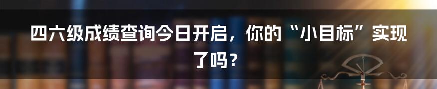 四六级成绩查询今日开启,你的“小目标”实现了吗?