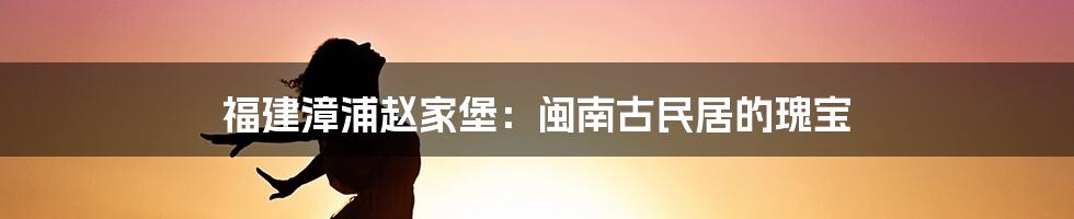 福建漳浦赵家堡:闽南古民居的瑰宝