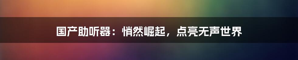 国产助听器:悄然崛起,点亮无声世界
