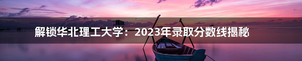 解锁华北理工大学：2023年录取分数线揭秘