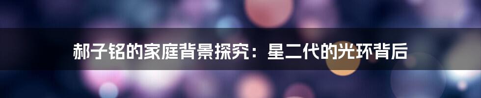 郝子铭的家庭背景探究:星二代的光环背后