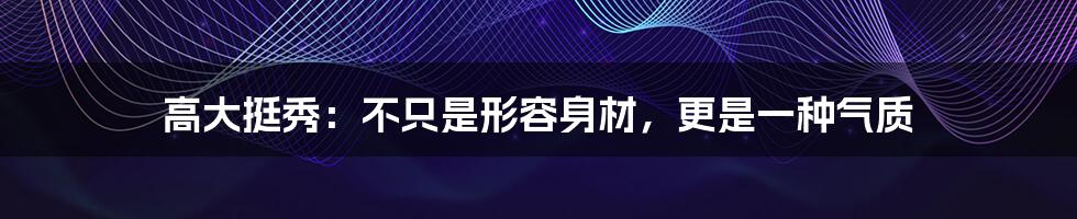 高大挺秀:不只是形容身材,更是一种气质