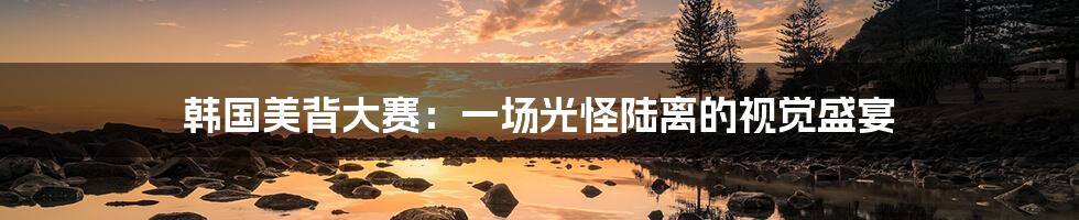 韩国美背大赛:一场光怪陆离的视觉盛宴