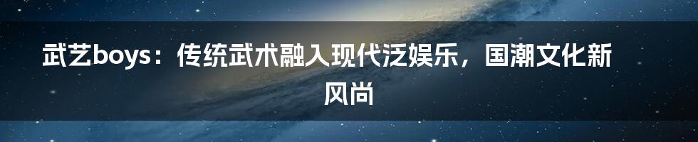 武艺boys：传统武术融入现代泛娱乐，国潮文化新风尚