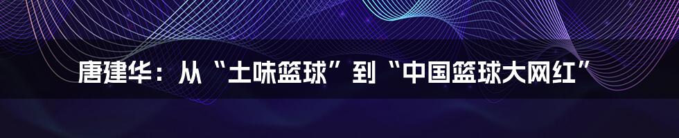 唐建华:从“土味篮球”到“中国篮球大网红”