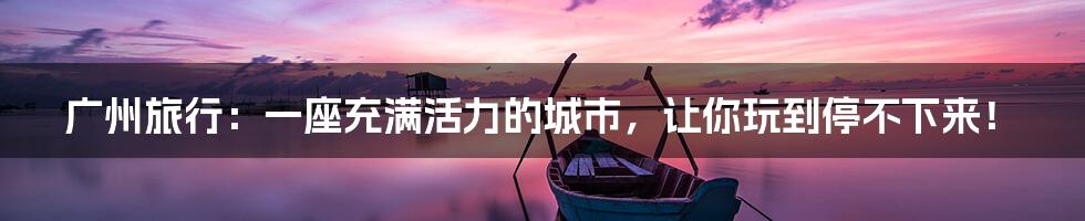 广州旅行：一座充满活力的城市，让你玩到停不下来！