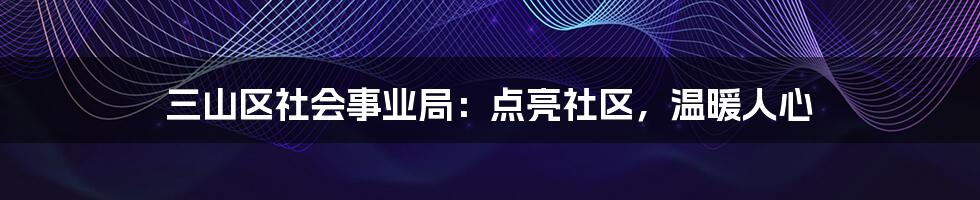 三山区社会事业局:点亮社区,温暖人心