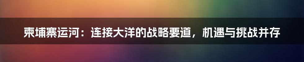 柬埔寨运河:连接大洋的战略要道,机遇与挑战并存