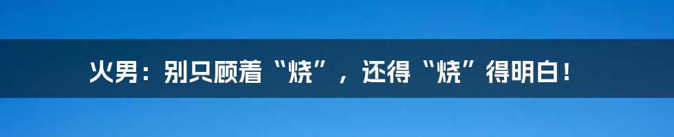 火男:别只顾着“烧”,还得“烧”得明白!