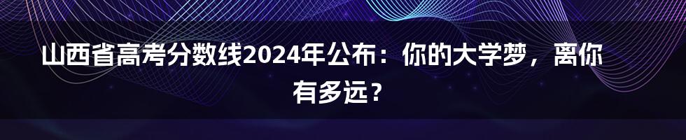 山西省高考分数线2024年公布:你的大学梦,离你有多远?