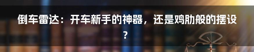倒车雷达:开车新手的神器,还是鸡肋般的摆设?