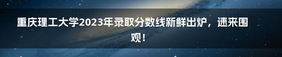 重庆理工大学2023年录取分数线新鲜出炉,速来围观!