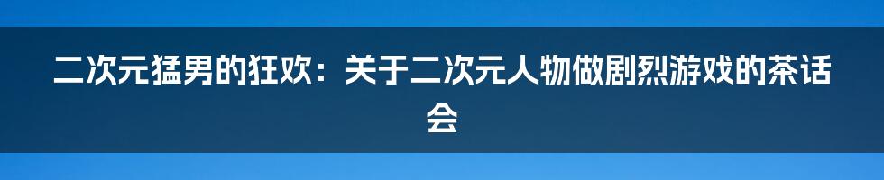 二次元猛男的狂欢:关于二次元人物做剧烈游戏的茶话会