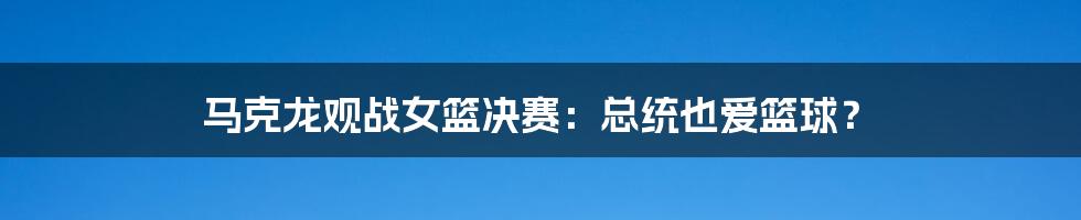 马克龙观战女篮决赛:总统也爱篮球?